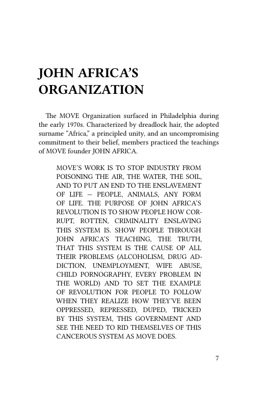 JOHN AFRICA’S ORGANIZATION  The MOVE Organization surfaced in Philadelphia during the carly 1970s. Characterized by dreadlock hair, the adopted surname “Africa” a principled unity, and an uncompromising commitment to their belief, members practiced the teachings of MOVE founder JOHN AFRICA.  MOVE’S WORK IS TO STOP INDUSTRY FROM POISONING THE AIR, THE WATER, THE SOIL, AND TO PUT AN END TO THE ENSLAVEMENT OF LIFE — PEOPLE, ANIMALS, ANY FORM OF LIFE. THE PURPOSE OF JOHN AFRICA’S REVOLUTION IS TO SHOW PEOPLE HOW COR- RUPT, ROTTEN, CRIMINALITY ENSLAVING THIS SYSTEM IS. SHOW PEOPLE THROUGH JOHN AFRICA’S TEACHING, THE TRUTH, THAT THIS SYSTEM IS THE CAUSE OP ALL THEIR PROBLEMS (ALCOHOLISM, DRUG AD- DICTION, UNEMPLOYMENT, WIFE ABUSE, CHILD PORNOGRAPHY, EVERY PROBLEM IN THE WORLD) AND TO SET THE EXAMPLE OF REVOLUTION FOR PEOPLE TO FOLLOW WHEN THEY REALIZE HOW THEY’VE BEEN OPPRESSED, REPRESSED, DUPED, TRICKED BY THIS SYSTEM, THIS GOVERNMENT AND SEE THE NEED TO RID THEMSELVES OF THIS CCANCEROUS SYSTEM AS MOVE DOES.  